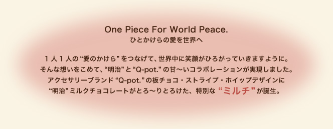 One Piece For World Peace.
ひとかけらの愛を世界へ 1人1人の“愛のかけら”をつなげて、世界中に笑顔がひろがっていきますように。
そんな想いをこめて、“明治”と“Q-pot.”の甘～いコラボレーションが実現しました。
アクセサリーブランド“Q-pot.”の板チョコ・ストライプ・ホイップデザインに“明治”ミルクチョコレートがとろ～りとろけた、特別な“ミルチ”が誕生。